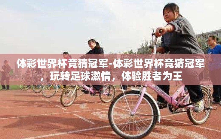 体彩世界杯竞猜冠军-体彩世界杯竞猜冠军，玩转足球激情，体验胜者为王