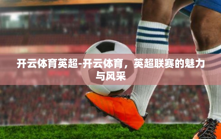 开云体育英超-开云体育,英超联赛的魅力与风采 开云体育英超-开云体育,英超联赛的魅力与风采