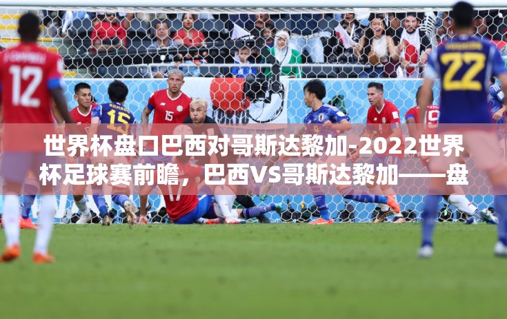 世界杯盘口巴西对哥斯达黎加-2022世界杯足球赛前瞻，巴西VS哥斯达黎加——盘口解析与战术展望