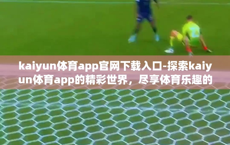 kaiyun体育app官网下载入口-探索kaiyun体育app的精彩世界，尽享体育乐趣的权威平台